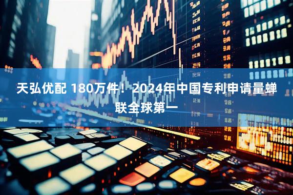 天弘优配 180万件！2024年中国专利申请量蝉联全球第一