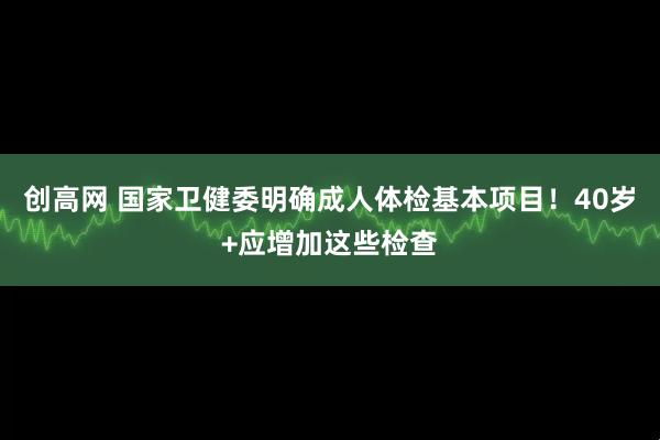 创高网 国家卫健委明确成人体检基本项目！40岁+应增加这些检查