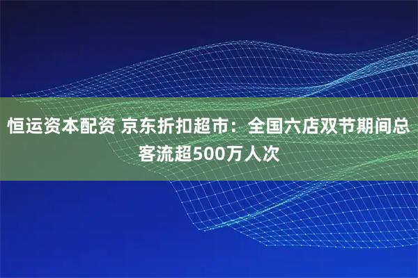 恒运资本配资 京东折扣超市：全国六店双节期间总客流超500万人次