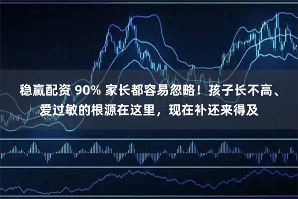 稳赢配资 90% 家长都容易忽略！孩子长不高、爱过敏的根源在这里，现在补还来得及