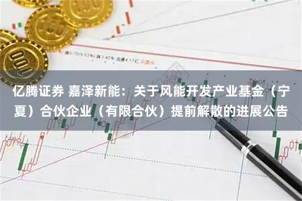 亿腾证券 嘉泽新能：关于风能开发产业基金（宁夏）合伙企业（有限合伙）提前解散的进展公告