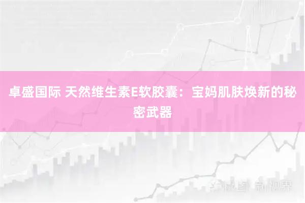 卓盛国际 天然维生素E软胶囊：宝妈肌肤焕新的秘密武器