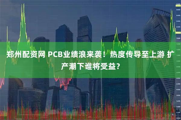 郑州配资网 PCB业绩浪来袭！热度传导至上游 扩产潮下谁将受益？