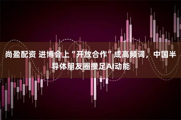 尚盈配资 进博会上“开放合作”成高频词,中国半导体朋友圈攒足AI动能