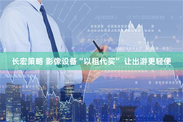 长宏策略 影像设备“以租代买” 让出游更轻便