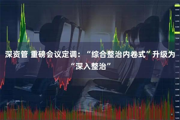 深资管 重磅会议定调：“综合整治内卷式”升级为“深入整治”