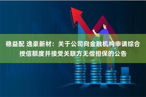 稳益配 逸豪新材：关于公司向金融机构申请综合授信额度并接受关联方无偿担保的公告
