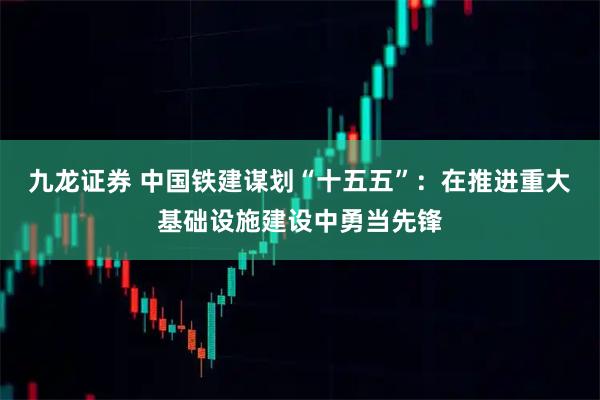 九龙证券 中国铁建谋划“十五五”：在推进重大基础设施建设中勇当先锋