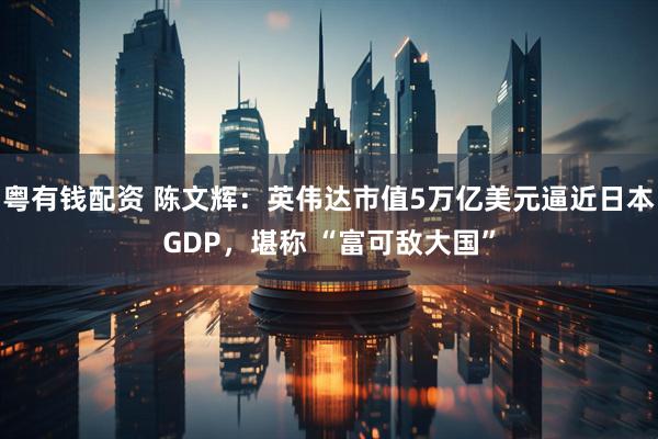 粤有钱配资 陈文辉：英伟达市值5万亿美元逼近日本GDP，堪称 “富可敌大国”