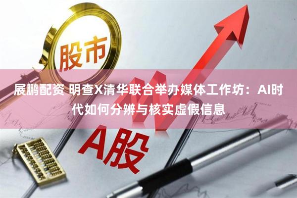 展鹏配资 明查X清华联合举办媒体工作坊：AI时代如何分辨与核实虚假信息