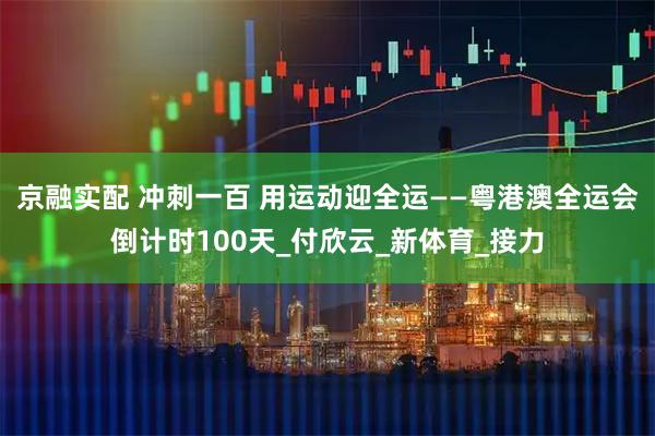 京融实配 冲刺一百 用运动迎全运——粤港澳全运会倒计时100天_付欣云_新体育_接力