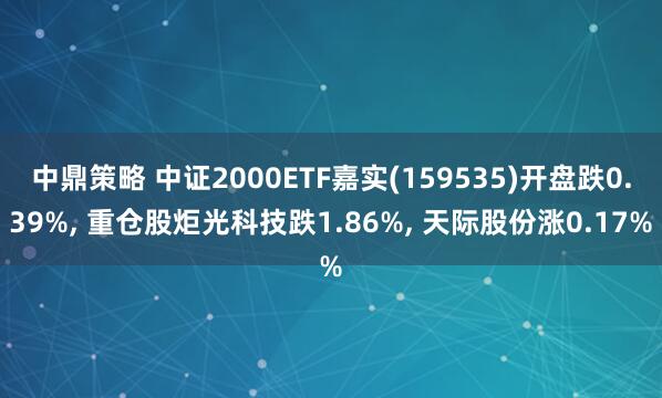 中鼎策略 中证2000ETF嘉实(159535)开盘跌0.39%, 重仓股炬光科技跌1.86%, 天际股份涨0.17%