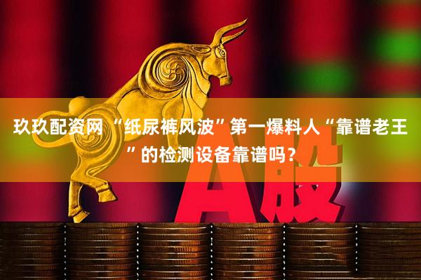 玖玖配资网 “纸尿裤风波”第一爆料人“靠谱老王”的检测设备靠谱吗？