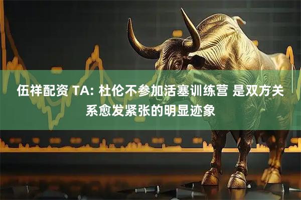 伍祥配资 TA: 杜伦不参加活塞训练营 是双方关系愈发紧张的明显迹象