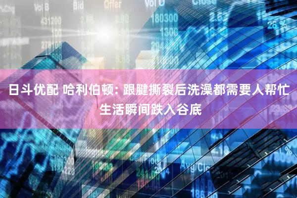 日斗优配 哈利伯顿: 跟腱撕裂后洗澡都需要人帮忙 生活瞬间跌入谷底